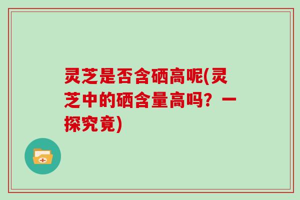 灵芝是否含硒高呢(灵芝中的硒含量高吗?一探究竟)