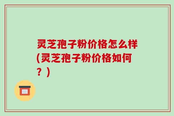 灵芝孢子粉价格怎么样(灵芝孢子粉价格如何?)