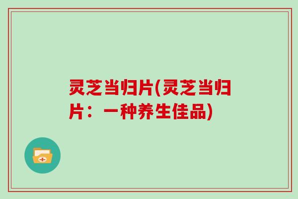 灵芝当归片(灵芝当归片:一种养生佳品)