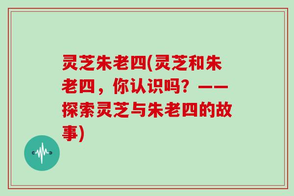 灵芝朱老四(灵芝和朱老四，你认识吗？——探索灵芝与朱老四的故事)