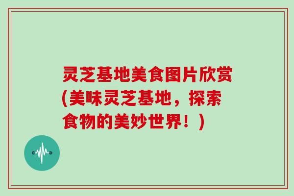 灵芝基地美食图片欣赏(美味灵芝基地，探索食物的美妙世界！)