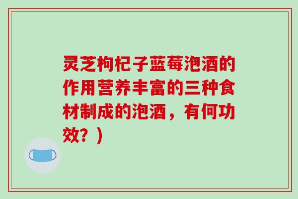 灵芝枸杞子蓝莓泡酒的作用营养丰富的三种食材制成的泡酒，有何功效？)