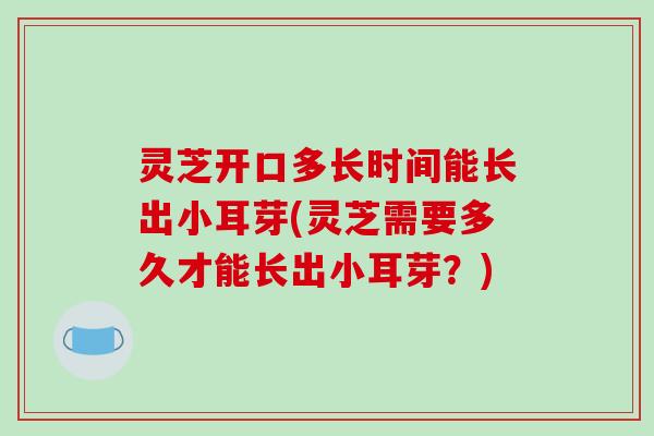 灵芝开口多长时间能长出小耳芽(灵芝需要多久才能长出小耳芽?)