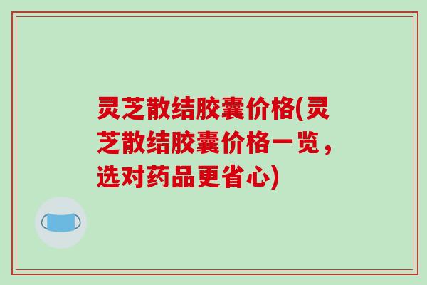 灵芝散结胶囊价格(灵芝散结胶囊价格一览,选对药品更省心)