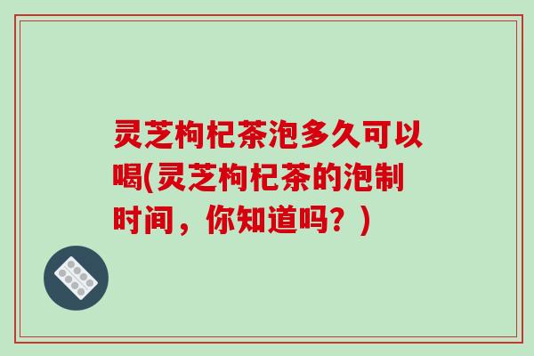 灵芝枸杞茶泡多久可以喝(灵芝枸杞茶的泡制时间,你知道吗?)