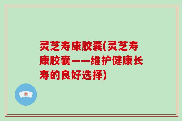 灵芝寿康胶囊(灵芝寿康胶囊——维护健康长寿的良好选择)