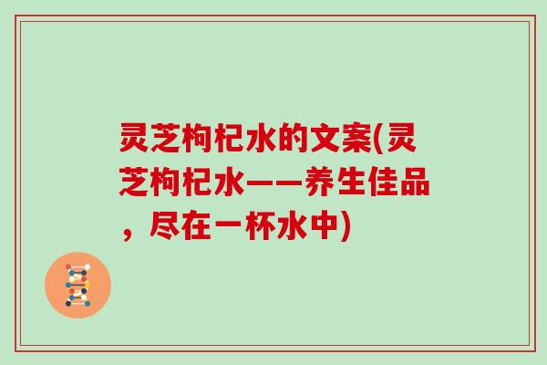 灵芝枸杞水的文案(灵芝枸杞水——养生佳品,尽在一杯水中)