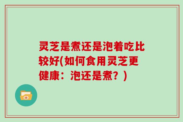 灵芝是煮还是泡着吃比较好(如何食用灵芝更健康:泡还是煮?)