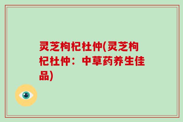 灵芝枸杞杜仲(灵芝枸杞杜仲:中草药养生佳品)