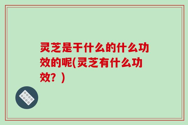 灵芝是干什么的什么功效的呢(灵芝有什么功效?)