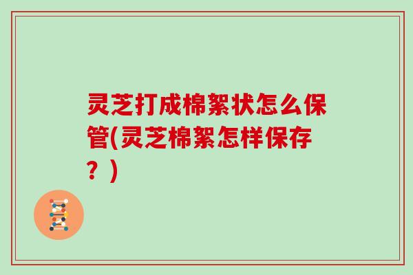 灵芝打成棉絮状怎么保管(灵芝棉絮怎样保存？)