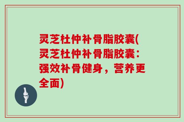 灵芝杜仲补骨脂胶囊(灵芝杜仲补骨脂胶囊:强效补骨健身,营养更全面)