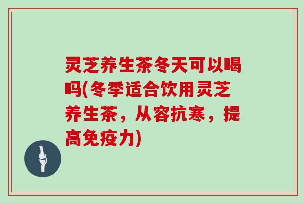 灵芝养生茶冬天可以喝吗(冬季适合饮用灵芝养生茶，从容抗寒，提高免疫力)
