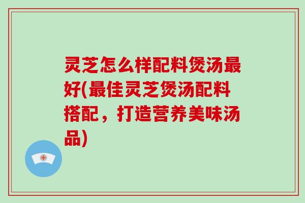 灵芝怎么样配料煲汤最好(最佳灵芝煲汤配料搭配,打造营养美味汤品)