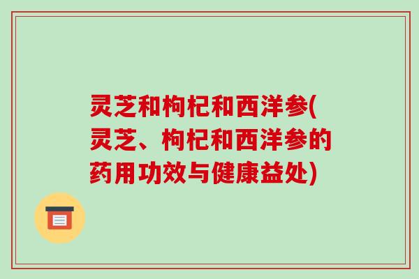 灵芝和枸杞和西洋参(灵芝、枸杞和西洋参的药用功效与健康益处)