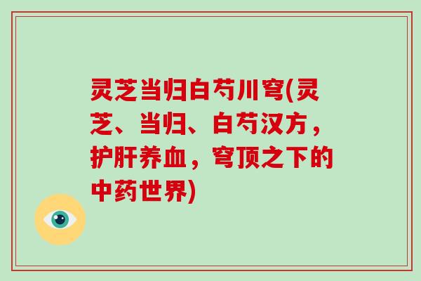 灵芝当归白芍川穹(灵芝、当归、白芍汉方,护肝养血,穹顶之下的中药世界)