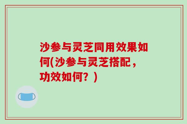 沙参与灵芝同用效果如何(沙参与灵芝搭配,功效如何?)