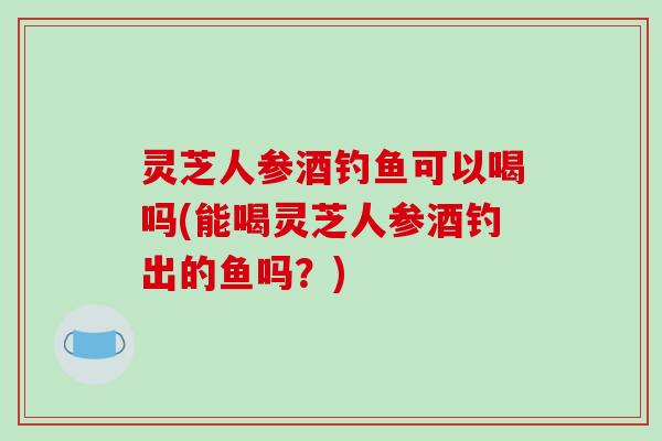 灵芝人参酒钓鱼可以喝吗(能喝灵芝人参酒钓出的鱼吗?)