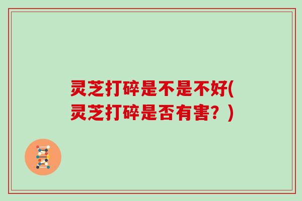 灵芝打碎是不是不好(灵芝打碎是否有害?)