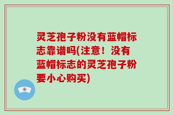 灵芝孢子粉没有蓝帽标志靠谱吗(注意!没有蓝帽标志的灵芝孢子粉要小心购买)