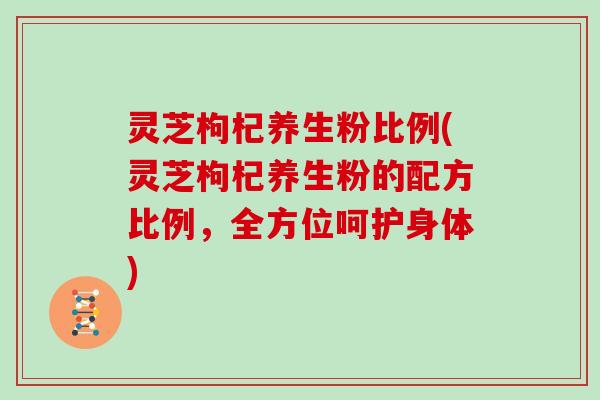 灵芝枸杞养生粉比例(灵芝枸杞养生粉的配方比例，全方位呵护身体)
