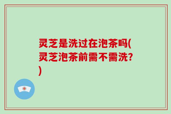灵芝是洗过在泡茶吗(灵芝泡茶前需不需洗?)