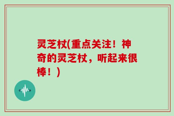 灵芝杖(重点关注!神奇的灵芝杖,听起来很棒!)