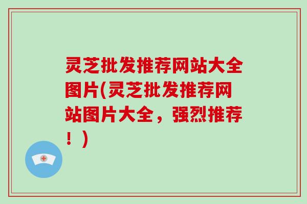 灵芝批发推荐网站大全图片(灵芝批发推荐网站图片大全,强烈推荐!)