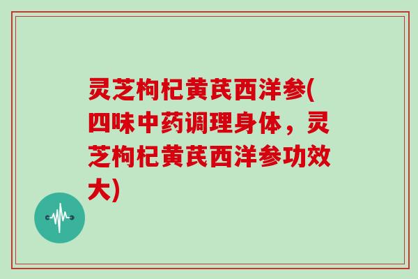 灵芝枸杞黄芪西洋参(四味中药调理身体,灵芝枸杞黄芪西洋参功效大)
