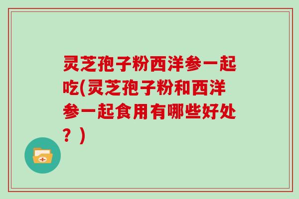 灵芝孢子粉西洋参一起吃(灵芝孢子粉和西洋参一起食用有哪些好处?)