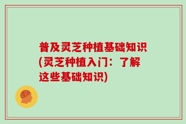 普及灵芝种植基础知识(灵芝种植入门:了解这些基础知识)
