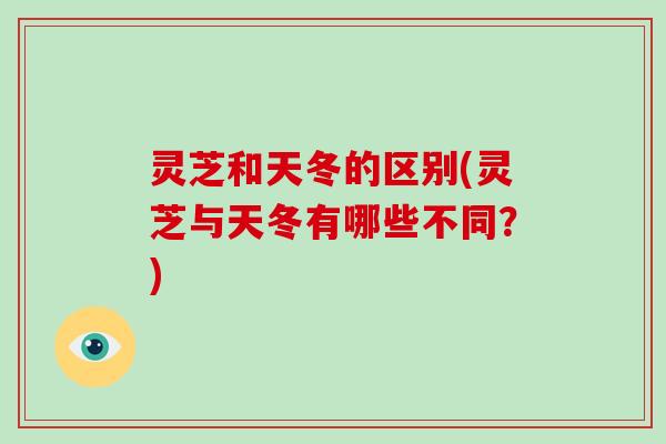 灵芝和天冬的区别(灵芝与天冬有哪些不同？)