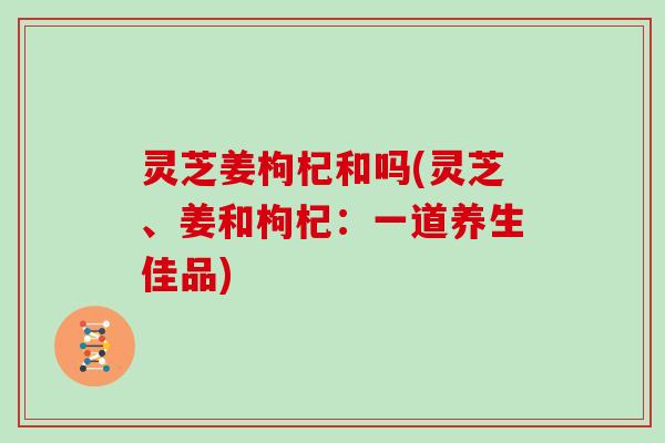 灵芝姜枸杞和吗(灵芝、姜和枸杞：一道养生佳品)