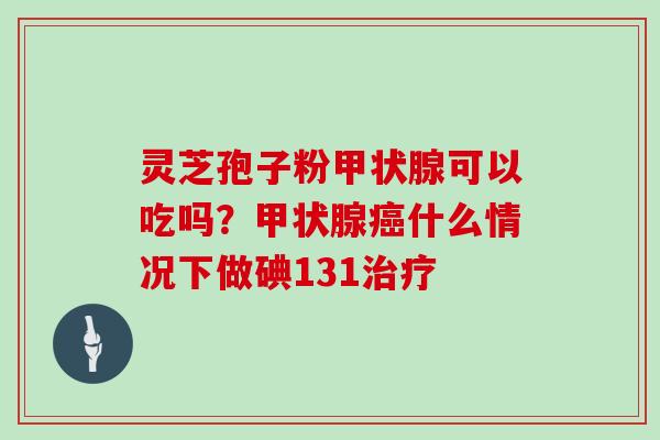 灵芝孢子粉甲状腺可以吃吗？甲状腺癌什么情况下做碘131治疗