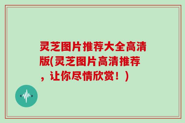 灵芝图片推荐大全高清版(灵芝图片高清推荐,让你尽情欣赏!)