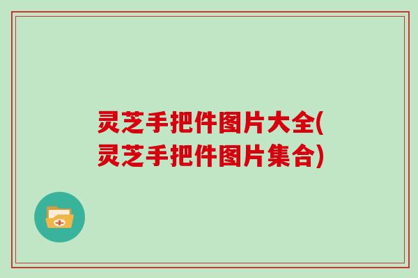 灵芝手把件图片大全(灵芝手把件图片集合)