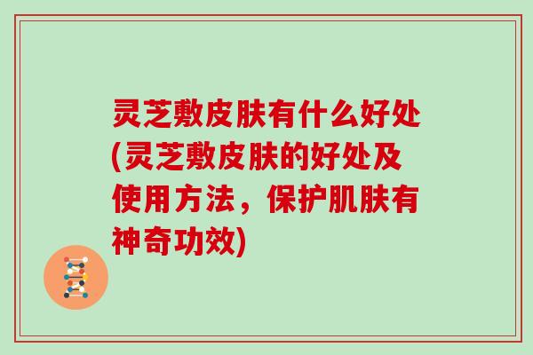 灵芝敷皮肤有什么好处(灵芝敷皮肤的好处及使用方法,保护肌肤有神奇功效)