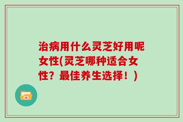 治病用什么灵芝好用呢女性(灵芝哪种适合女性？最佳养生选择！)