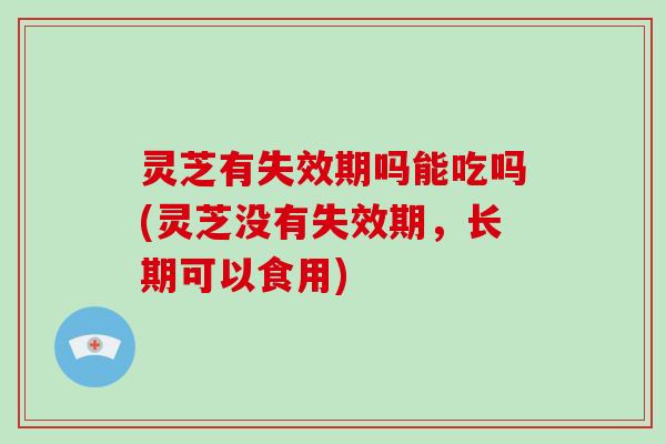 灵芝有失效期吗能吃吗(灵芝没有失效期，长期可以食用)