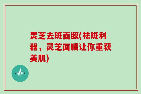 灵芝去斑面膜(祛斑利器,灵芝面膜让你重获美肌)