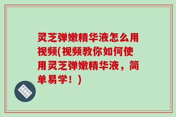 灵芝弹嫩精华液怎么用视频(视频教你如何使用灵芝弹嫩精华液，简单易学！)