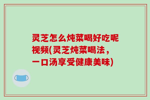 灵芝怎么炖菜喝好吃呢视频(灵芝炖菜喝法,一口汤享受健康美味)