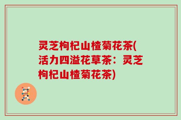 灵芝枸杞山楂菊花茶(活力四溢花草茶：灵芝枸杞山楂菊花茶)