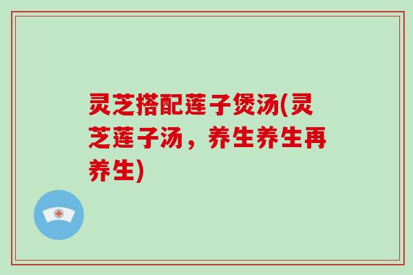 灵芝搭配莲子煲汤(灵芝莲子汤，养生养生再养生)