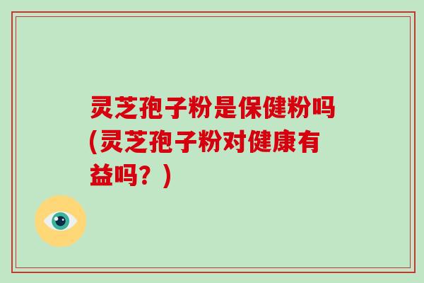 灵芝孢子粉是保健粉吗(灵芝孢子粉对健康有益吗？)