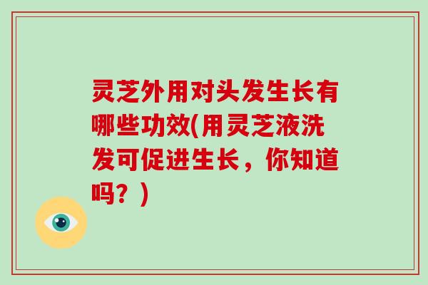 灵芝外用对头发生长有哪些功效(用灵芝液洗发可促进生长,你知道吗?)