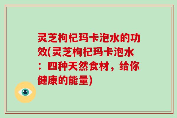 灵芝枸杞玛卡泡水的功效(灵芝枸杞玛卡泡水：四种天然食材，给你健康的能量)