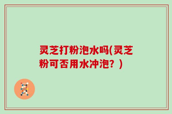 灵芝打粉泡水吗(灵芝粉可否用水冲泡？)