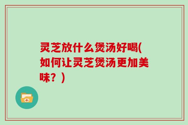 灵芝放什么煲汤好喝(如何让灵芝煲汤更加美味？)