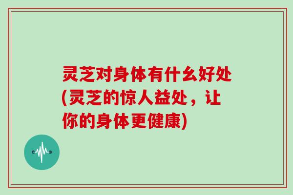灵芝对身体有什幺好处(灵芝的惊人益处,让你的身体更健康)